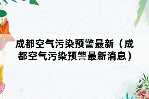 成都空气污染预警最新（成都空气污染预警最新消息）