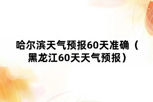 哈尔滨天气预报60天准确（黑龙江60天天气预报）