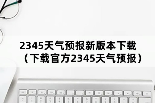 2345天气预报新版本下载（下载官方2345天气预报）