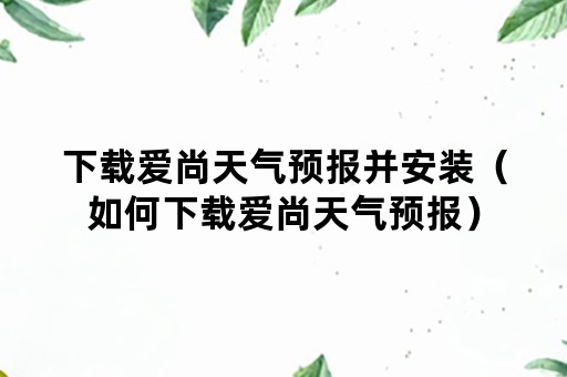 下载爱尚天气预报并安装（如何下载爱尚天气预报）