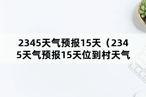 2345天气预报15天（2345天气预报15天位到村天气）