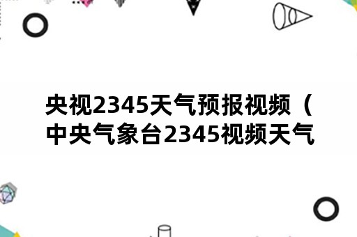 央视2345天气预报视频（中央气象台2345视频天气预报）