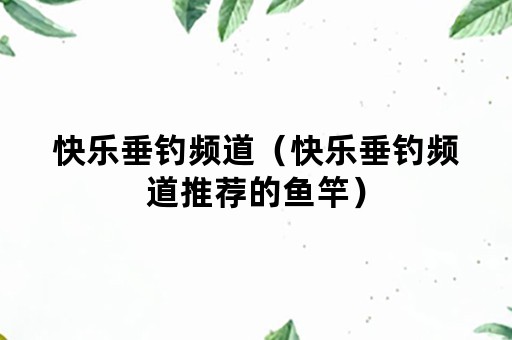 快乐垂钓频道（快乐垂钓频道推荐的鱼竿）