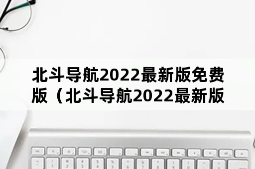 北斗导航2022最新版免费版（北斗导航2022最新版免费版苹果手机）