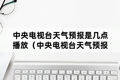 中央电视台天气预报是几点播放（中央电视台天气预报是几点钟播出）