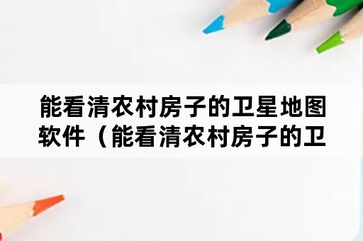 能看清农村房子的卫星地图软件（能看清农村房子的卫星地图软件是什么）