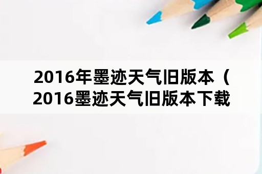 2016年墨迹天气旧版本（2016墨迹天气旧版本下载）