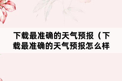 下载最准确的天气预报（下载最准确的天气预报怎么样转到桌面上）