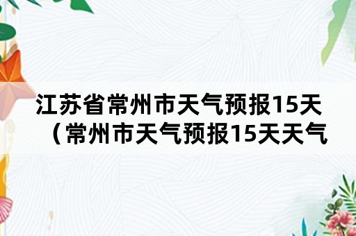 江苏省常州市天气预报15天（常州市天气预报15天天气预报15天）