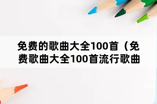 免费的歌曲大全100首（免费歌曲大全100首流行歌曲小虎队唱歌曲）