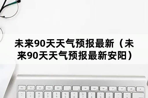 未来90天天气预报最新（未来90天天气预报最新安阳）