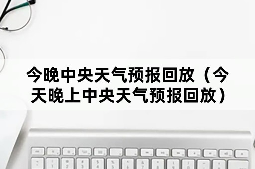 今晚中央天气预报回放（今天晚上中央天气预报回放）