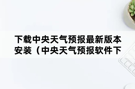 下载中央天气预报最新版本安装（中央天气预报软件下载安装）