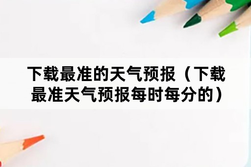 下载最准的天气预报（下载最准天气预报每时每分的）