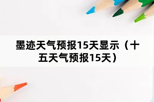 墨迹天气预报15天显示（十五天气预报15天）