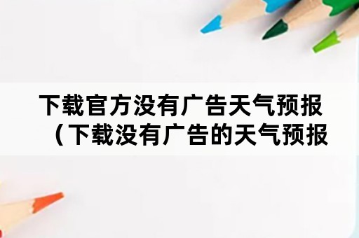 下载官方没有广告天气预报（下载没有广告的天气预报）