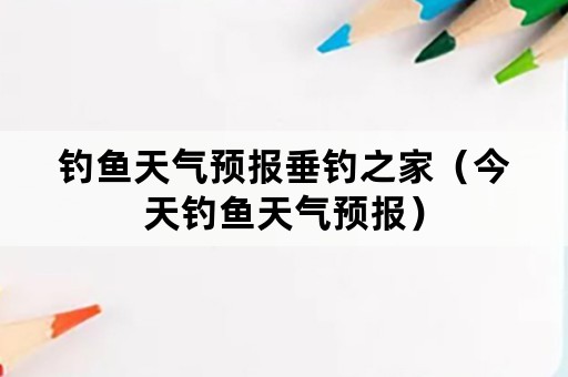 钓鱼天气预报垂钓之家（今天钓鱼天气预报）