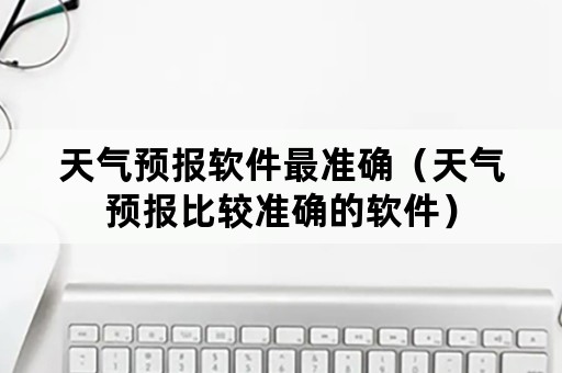 天气预报软件最准确（天气预报比较准确的软件）