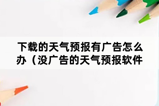 下载的天气预报有广告怎么办（没广告的天气预报软件下载）