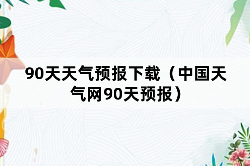 90天天气预报下载（中国天气网90天预报）