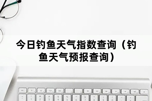 今日钓鱼天气指数查询（钓鱼天气预报查询）