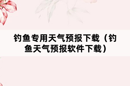 钓鱼专用天气预报下载（钓鱼天气预报软件下载）