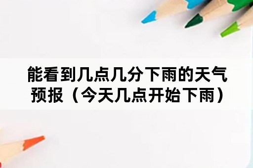 能看到几点几分下雨的天气预报（今天几点开始下雨）