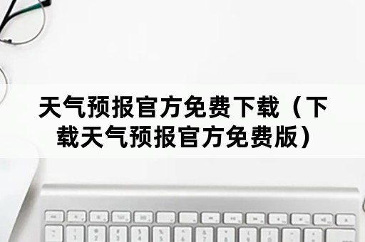 天气预报官方免费下载（下载天气预报官方免费版）