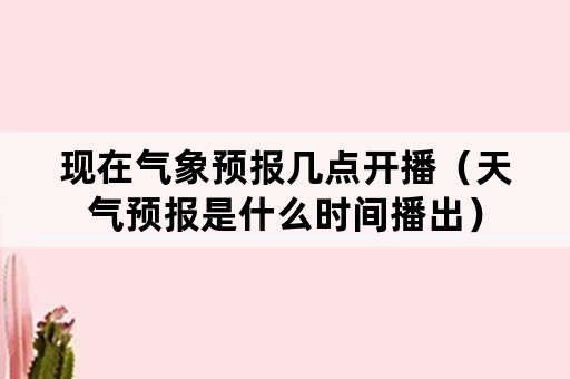 现在气象预报几点开播（天气预报是什么时间播出）