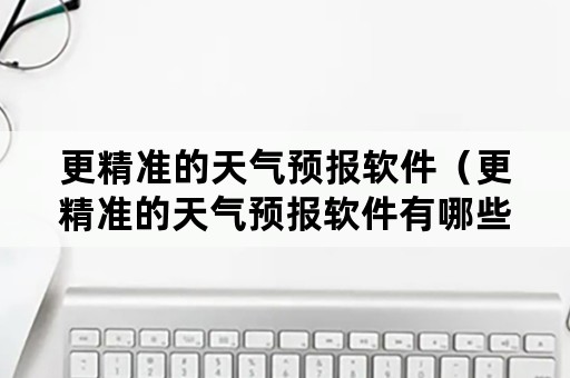 更精准的天气预报软件（更精准的天气预报软件有哪些）