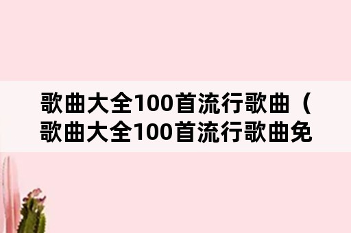 歌曲大全100首流行歌曲（歌曲大全100首流行歌曲免费下载）