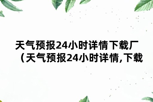 天气预报24小时详情下载厂（天气预报24小时详情,下载）