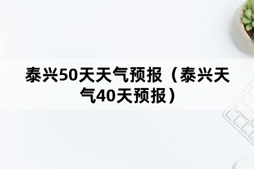 泰兴50天天气预报（泰兴天气40天预报）