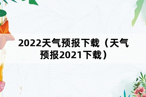 2022天气预报下载（天气预报2021下载）