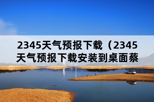 2345天气预报下载（2345天气预报下载安装到桌面蔡甸区天气）