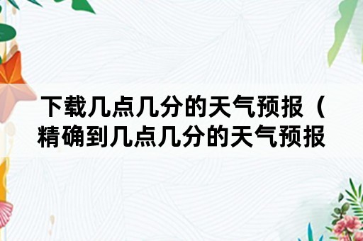 下载几点几分的天气预报（精确到几点几分的天气预报下载）