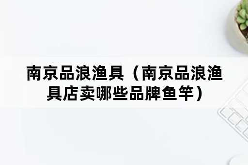 南京品浪渔具（南京品浪渔具店卖哪些品牌鱼竿）