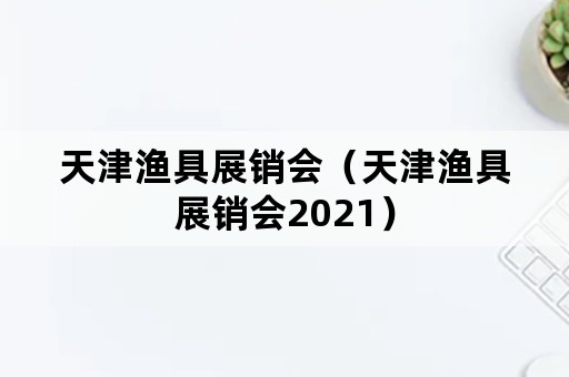 天津渔具展销会（天津渔具展销会2021）