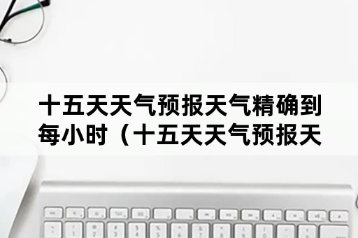 十五天天气预报天气精确到每小时（十五天天气预报天气精确到每小时周口十五天天气）