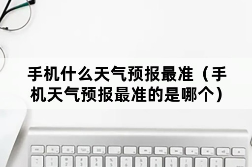 手机什么天气预报最准（手机天气预报最准的是哪个）