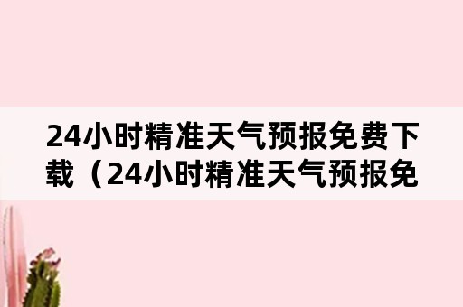 24小时精准天气预报免费下载（24小时精准天气预报免费下载安装）