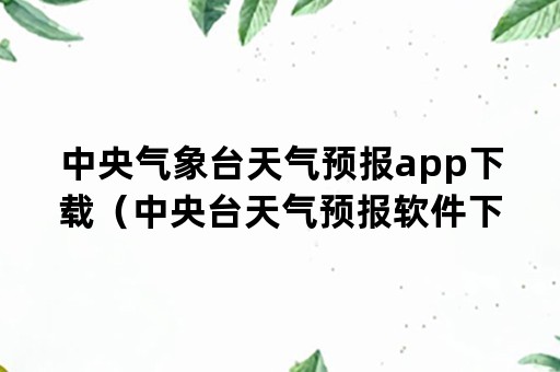 中央气象台天气预报app下载（中央台天气预报软件下载）