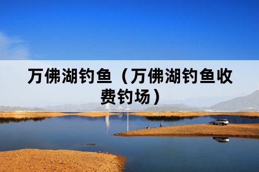 万佛湖钓鱼（万佛湖钓鱼收费钓场）