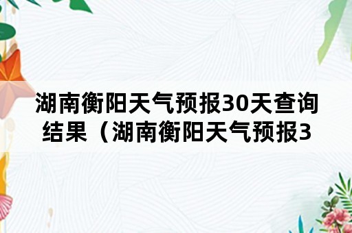 湖南衡阳天气预报30天查询结果（湖南衡阳天气预报30天查询结果表）