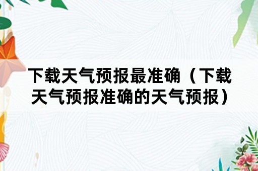 下载天气预报最准确（下载天气预报准确的天气预报）