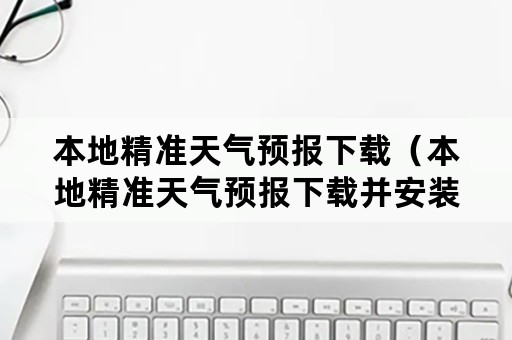 本地精准天气预报下载（本地精准天气预报下载并安装）