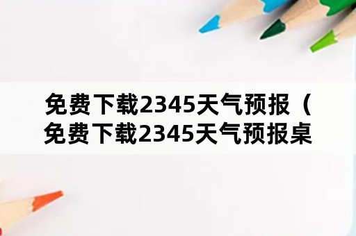 免费下载2345天气预报（免费下载2345天气预报桌面）