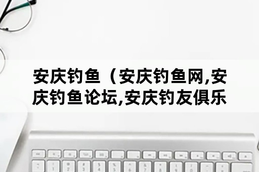 安庆钓鱼（安庆钓鱼网,安庆钓鱼论坛,安庆钓友俱乐部）