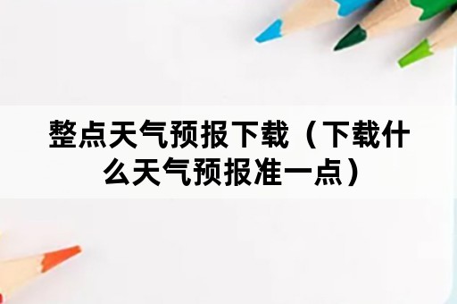 整点天气预报下载（下载什么天气预报准一点）