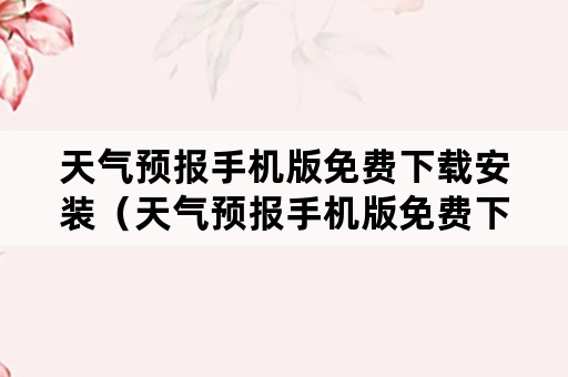 天气预报手机版免费下载安装（天气预报手机版免费下载安装）